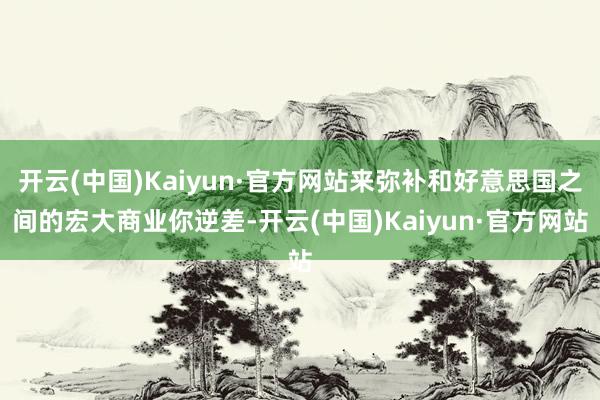 开云(中国)Kaiyun·官方网站来弥补和好意思国之间的宏大商业你逆差-开云(中国)Kaiyun·官方网站