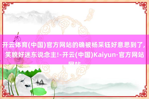 开云体育(中国)官方网站的确被杨采钰好意思到了, 笑貌好迷东说念主!-开云(中国)Kaiyun·官方网站