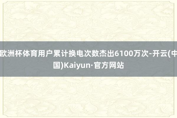 欧洲杯体育用户累计换电次数杰出6100万次-开云(中国)Kaiyun·官方网站