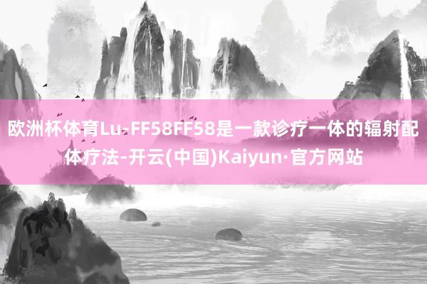 欧洲杯体育Lu-FF58FF58是一款诊疗一体的辐射配体疗法-开云(中国)Kaiyun·官方网站