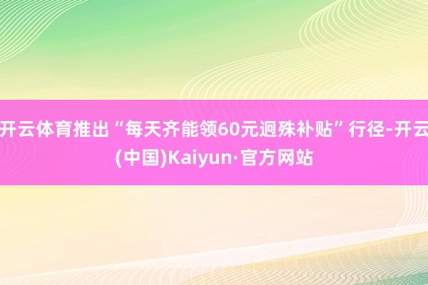 开云体育推出“每天齐能领60元迥殊补贴”行径-开云(中国)Kaiyun·官方网站