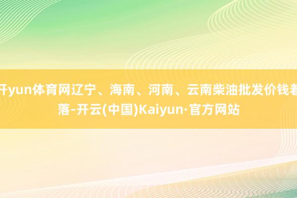 开yun体育网辽宁、海南、河南、云南柴油批发价钱着落-开云(中国)Kaiyun·官方网站