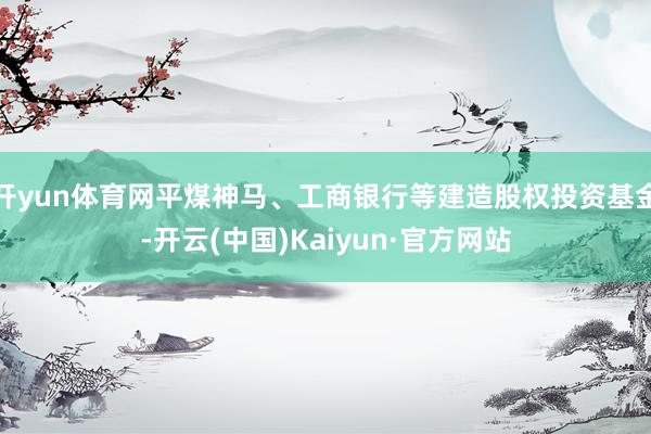 开yun体育网平煤神马、工商银行等建造股权投资基金-开云(中国)Kaiyun·官方网站