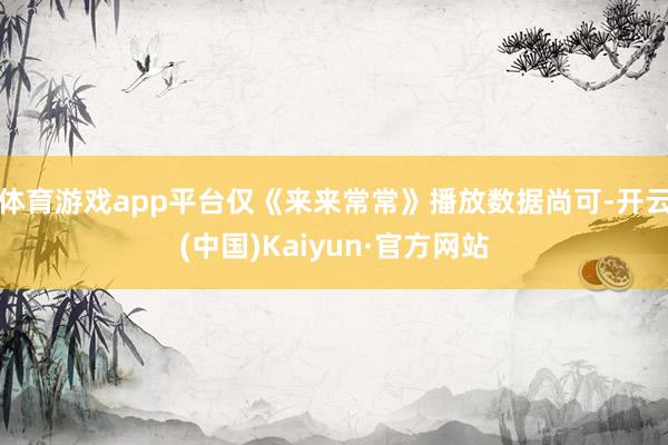 体育游戏app平台仅《来来常常》播放数据尚可-开云(中国)Kaiyun·官方网站