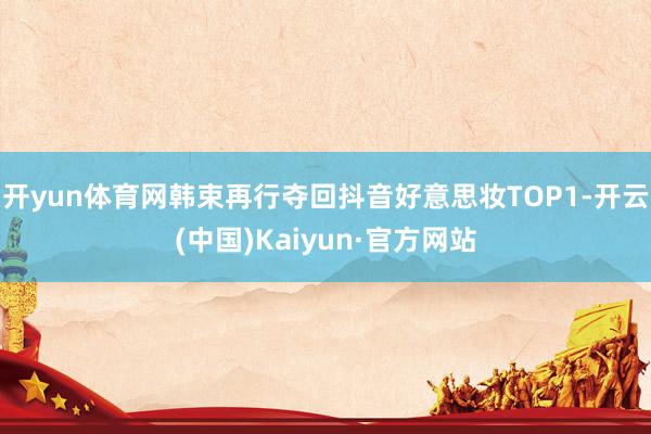 开yun体育网韩束再行夺回抖音好意思妆TOP1-开云(中国)Kaiyun·官方网站