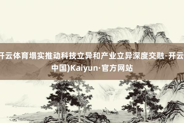 开云体育塌实推动科技立异和产业立异深度交融-开云(中国)Kaiyun·官方网站