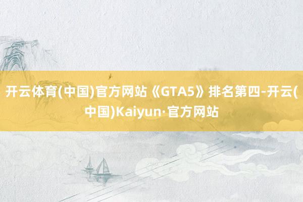 开云体育(中国)官方网站《GTA5》排名第四-开云(中国)Kaiyun·官方网站