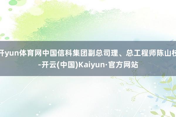 开yun体育网中国信科集团副总司理、总工程师陈山枝-开云(中国)Kaiyun·官方网站