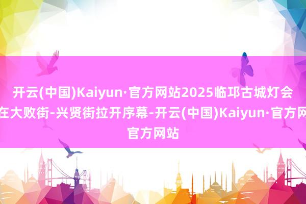 开云(中国)Kaiyun·官方网站2025临邛古城灯会已在大败街-兴贤街拉开序幕-开云(中国)Kaiyun·官方网站