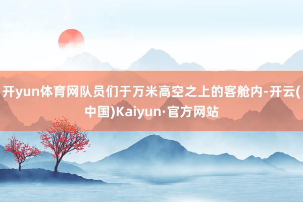 开yun体育网队员们于万米高空之上的客舱内-开云(中国)Kaiyun·官方网站