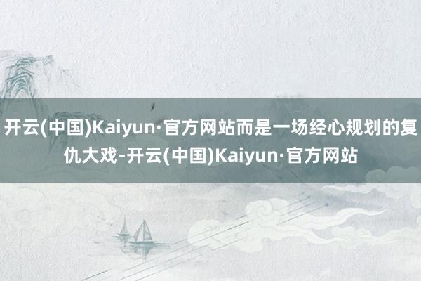 开云(中国)Kaiyun·官方网站而是一场经心规划的复仇大戏-开云(中国)Kaiyun·官方网站