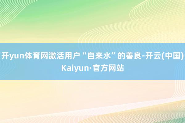 开yun体育网激活用户“自来水”的善良-开云(中国)Kaiyun·官方网站