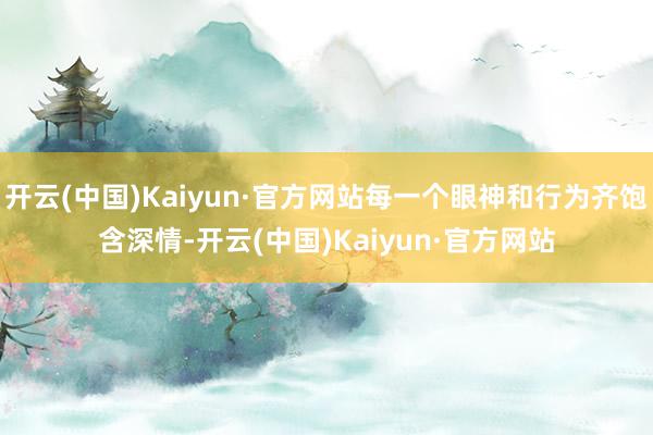 开云(中国)Kaiyun·官方网站每一个眼神和行为齐饱含深情-开云(中国)Kaiyun·官方网站