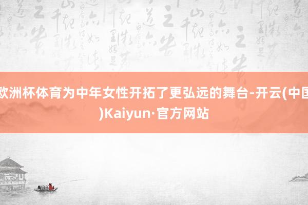 欧洲杯体育为中年女性开拓了更弘远的舞台-开云(中国)Kaiyun·官方网站