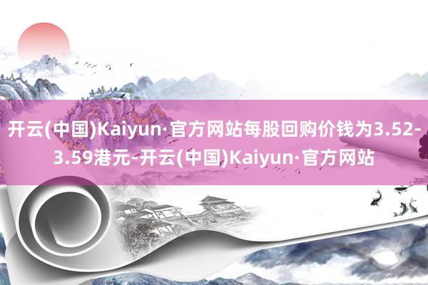 开云(中国)Kaiyun·官方网站每股回购价钱为3.52-3.59港元-开云(中国)Kaiyun·官方网站