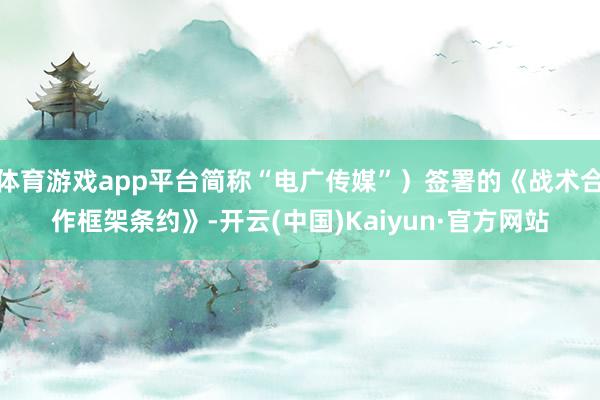 体育游戏app平台简称“电广传媒”）签署的《战术合作框架条约》-开云(中国)Kaiyun·官方网站