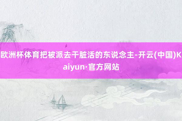 欧洲杯体育把被派去干脏活的东说念主-开云(中国)Kaiyun·官方网站