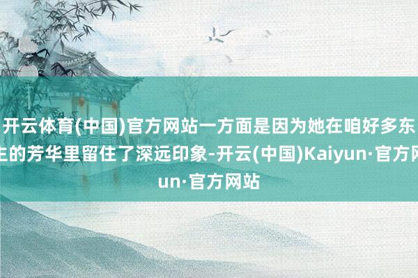 开云体育(中国)官方网站一方面是因为她在咱好多东谈主的芳华里留住了深远印象-开云(中国)Kaiyun·官方网站