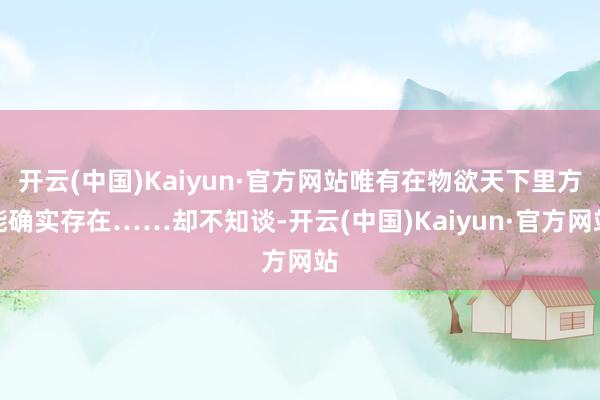 开云(中国)Kaiyun·官方网站唯有在物欲天下里方能确实存在……却不知谈-开云(中国)Kaiyun·官方网站