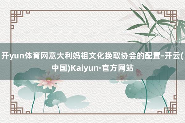 开yun体育网意大利妈祖文化换取协会的配置-开云(中国)Kaiyun·官方网站