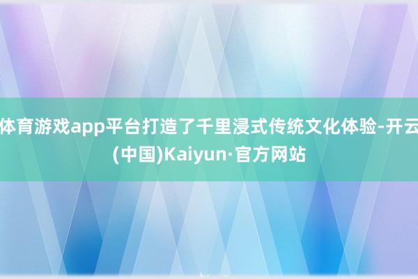 体育游戏app平台打造了千里浸式传统文化体验-开云(中国)Kaiyun·官方网站