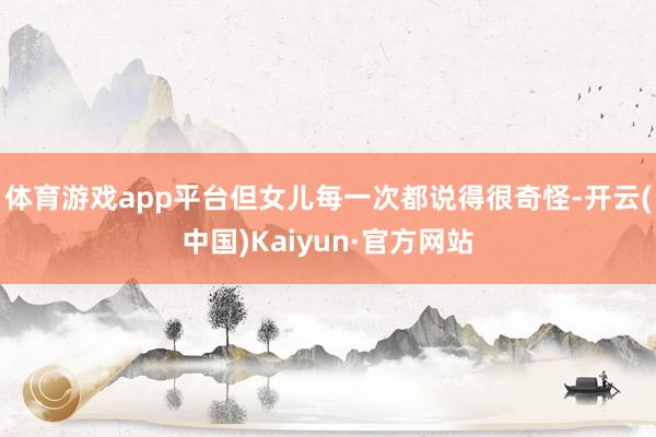 体育游戏app平台但女儿每一次都说得很奇怪-开云(中国)Kaiyun·官方网站