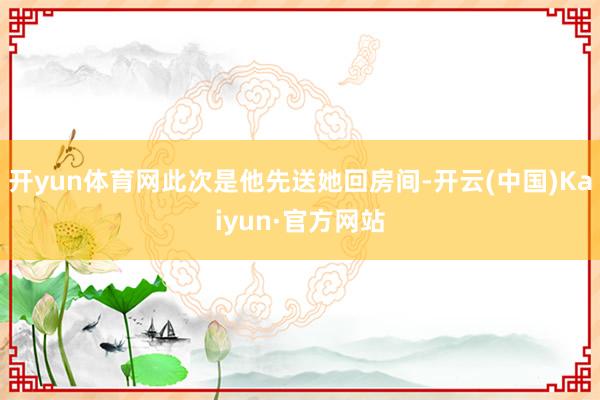 开yun体育网此次是他先送她回房间-开云(中国)Kaiyun·官方网站