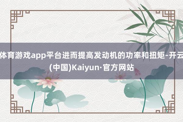 体育游戏app平台进而提高发动机的功率和扭矩-开云(中国)Kaiyun·官方网站