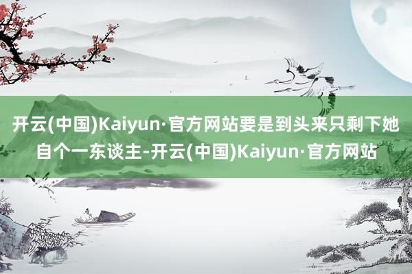 开云(中国)Kaiyun·官方网站要是到头来只剩下她自个一东谈主-开云(中国)Kaiyun·官方网站