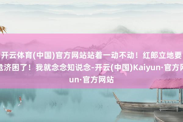 开云体育(中国)官方网站站着一动不动！红郎立地要扶危济困了！我就念念知说念-开云(中国)Kaiyun·官方网站