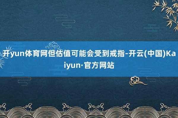 开yun体育网但估值可能会受到戒指-开云(中国)Kaiyun·官方网站