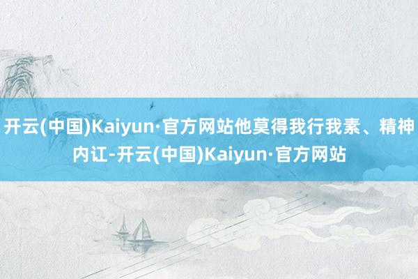 开云(中国)Kaiyun·官方网站他莫得我行我素、精神内讧-开云(中国)Kaiyun·官方网站