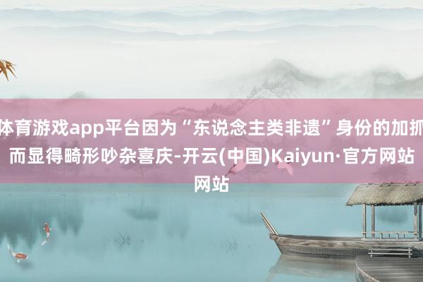 体育游戏app平台因为“东说念主类非遗”身份的加抓而显得畸形吵杂喜庆-开云(中国)Kaiyun·官方网站