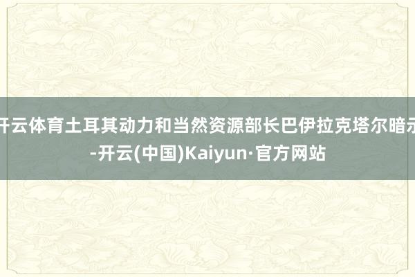 开云体育土耳其动力和当然资源部长巴伊拉克塔尔暗示-开云(中国)Kaiyun·官方网站