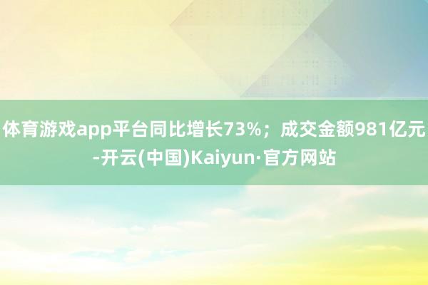 体育游戏app平台同比增长73%；成交金额981亿元-开云(中国)Kaiyun·官方网站