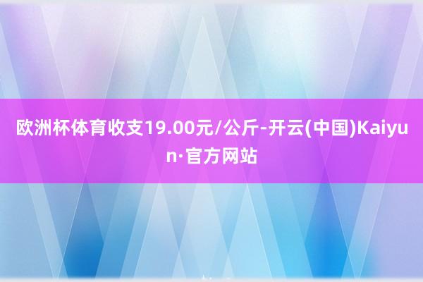 欧洲杯体育收支19.00元/公斤-开云(中国)Kaiyun·官方网站