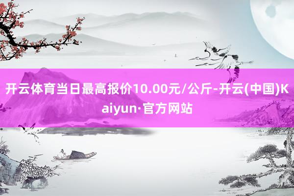 开云体育当日最高报价10.00元/公斤-开云(中国)Kaiyun·官方网站