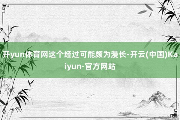 开yun体育网这个经过可能颇为漫长-开云(中国)Kaiyun·官方网站