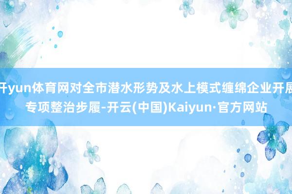 开yun体育网对全市潜水形势及水上模式缠绵企业开展专项整治步履-开云(中国)Kaiyun·官方网站