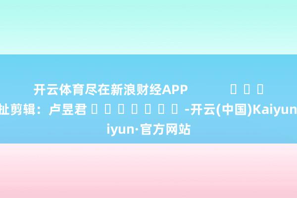 开云体育尽在新浪财经APP            						牵扯剪辑：卢昱君 							-开云(中国)Kaiyun·官方网站