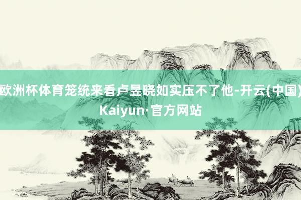 欧洲杯体育笼统来看卢昱晓如实压不了他-开云(中国)Kaiyun·官方网站