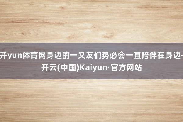 开yun体育网身边的一又友们势必会一直陪伴在身边-开云(中国)Kaiyun·官方网站