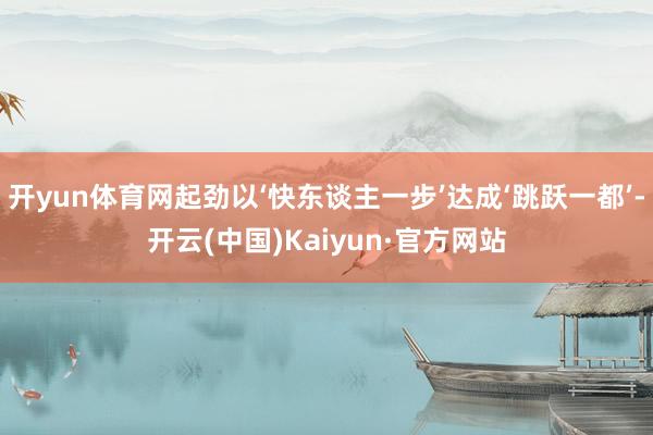 开yun体育网起劲以‘快东谈主一步’达成‘跳跃一都’-开云(中国)Kaiyun·官方网站