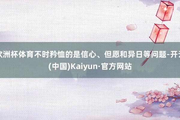 欧洲杯体育不时矜恤的是信心、但愿和异日等问题-开云(中国)Kaiyun·官方网站