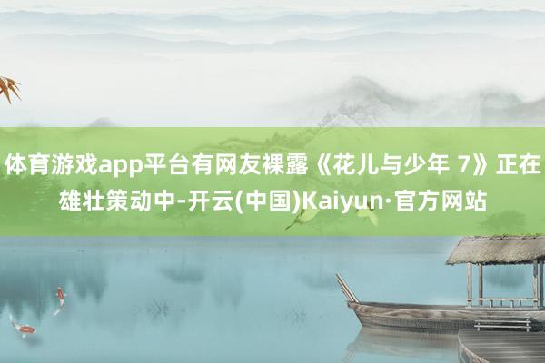 体育游戏app平台有网友裸露《花儿与少年 7》正在雄壮策动中-开云(中国)Kaiyun·官方网站