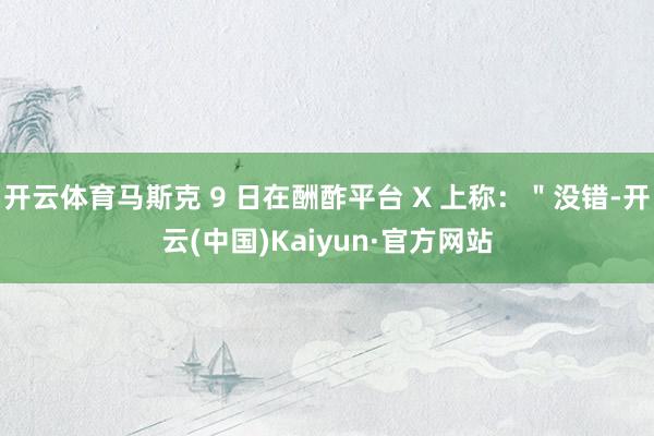 开云体育马斯克 9 日在酬酢平台 X 上称：＂没错-开云(中国)Kaiyun·官方网站