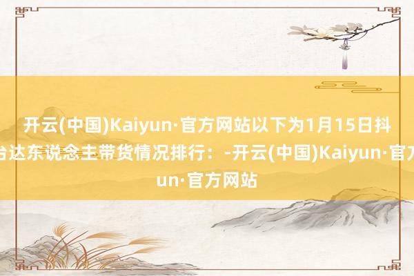 开云(中国)Kaiyun·官方网站以下为1月15日抖音平台达东说念主带货情况排行：-开云(中国)Kaiyun·官方网站