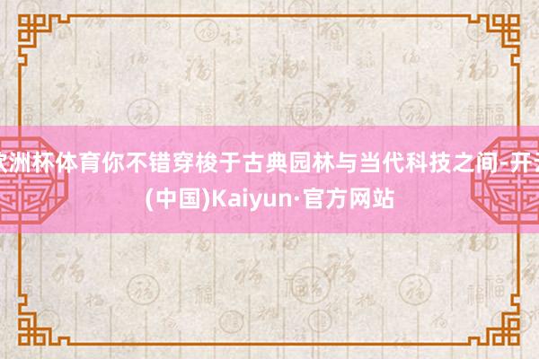 欧洲杯体育你不错穿梭于古典园林与当代科技之间-开云(中国)Kaiyun·官方网站