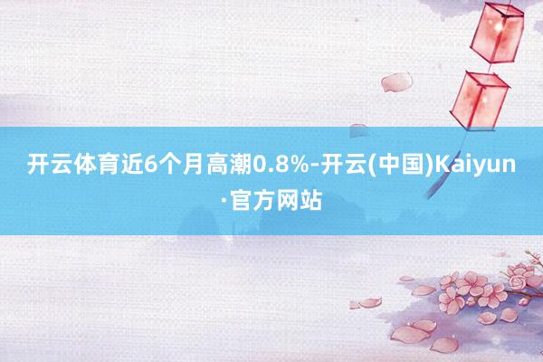 开云体育近6个月高潮0.8%-开云(中国)Kaiyun·官方网站