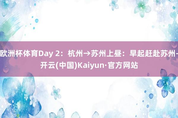 欧洲杯体育Day 2：杭州→苏州上昼：早起赶赴苏州-开云(中国)Kaiyun·官方网站